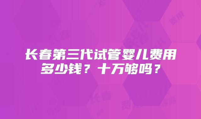 长春第三代试管婴儿费用多少钱？十万够吗？