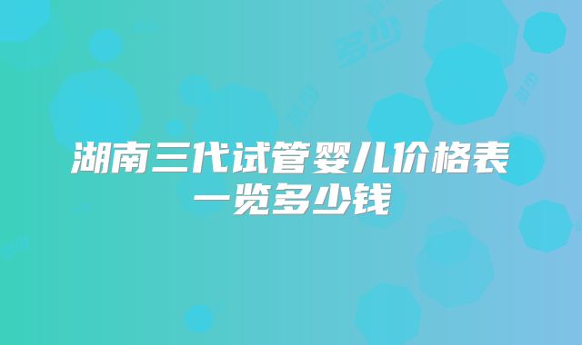 湖南三代试管婴儿价格表一览多少钱