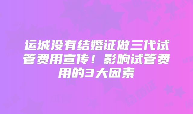运城没有结婚证做三代试管费用宣传！影响试管费用的3大因素