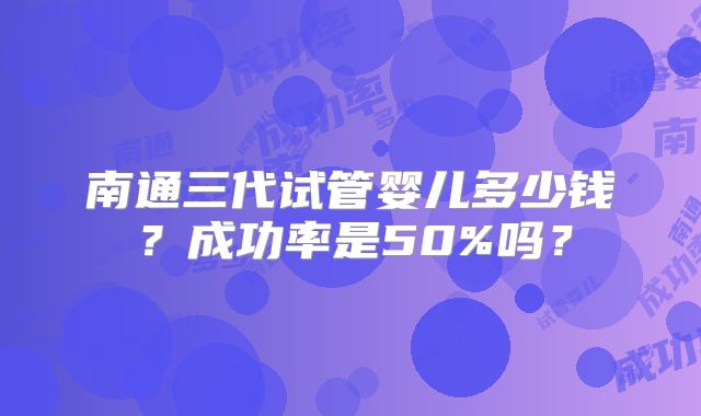 南通三代试管婴儿多少钱？成功率是50%吗？