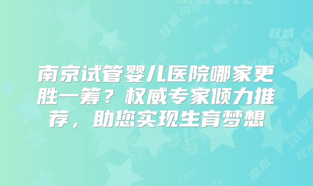 南京试管婴儿医院哪家更胜一筹？权威专家倾力推荐，助您实现生育梦想