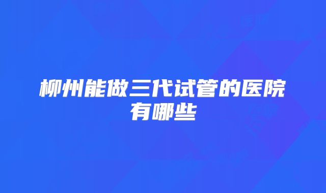 柳州能做三代试管的医院有哪些