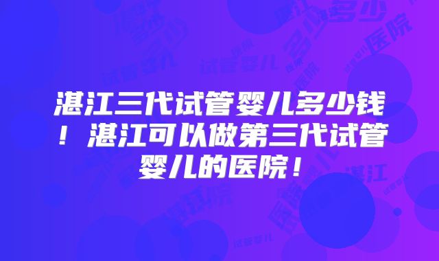 湛江三代试管婴儿多少钱！湛江可以做第三代试管婴儿的医院！