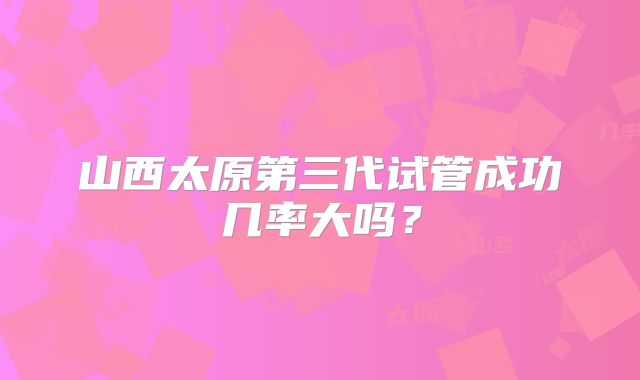 山西太原第三代试管成功几率大吗?