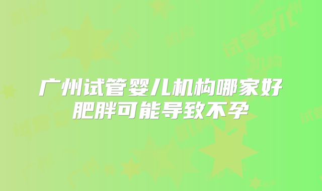 广州试管婴儿机构哪家好肥胖可能导致不孕