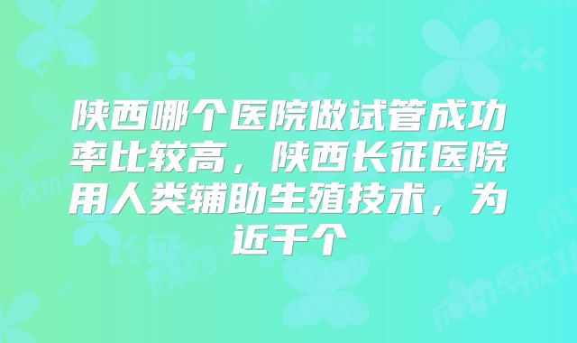 陕西哪个医院做试管成功率比较高，陕西长征医院用人类辅助生殖技术，为近千个