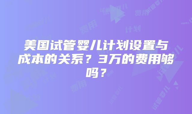 美国试管婴儿计划设置与成本的关系？3万的费用够吗？