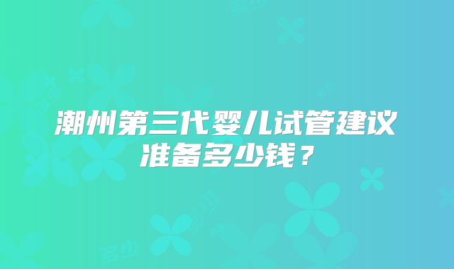 潮州第三代婴儿试管建议准备多少钱？