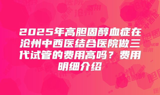 2025年高胆固醇血症在沧州中西医结合医院做三代试管的费用高吗？费用明细介绍