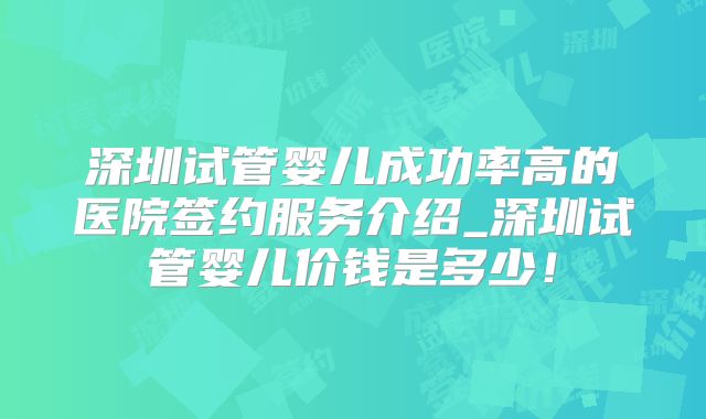 深圳试管婴儿成功率高的医院签约服务介绍_深圳试管婴儿价钱是多少！