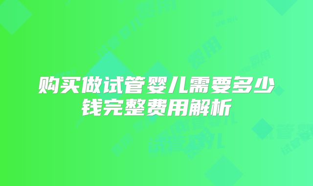 购买做试管婴儿需要多少钱完整费用解析