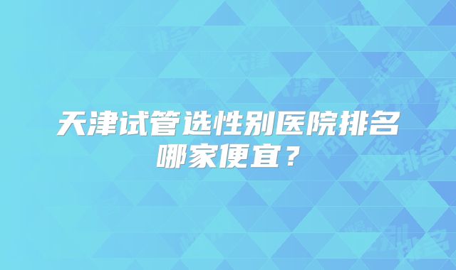 天津试管选性别医院排名哪家便宜？