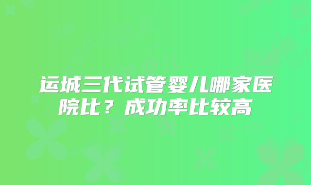运城三代试管婴儿哪家医院比？成功率比较高