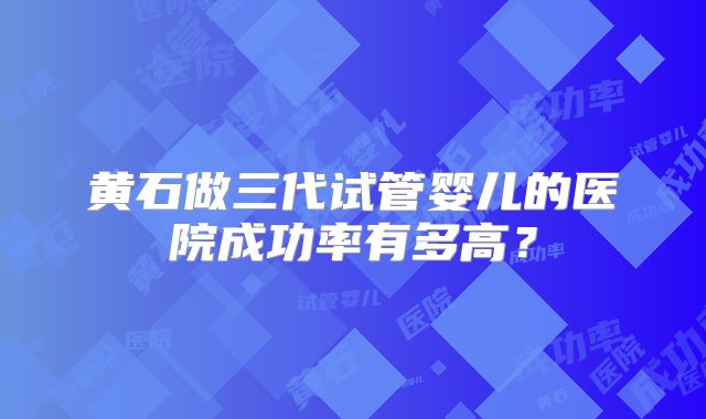 黄石做三代试管婴儿的医院成功率有多高？