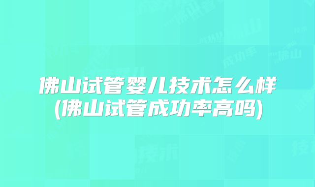 佛山试管婴儿技术怎么样(佛山试管成功率高吗)