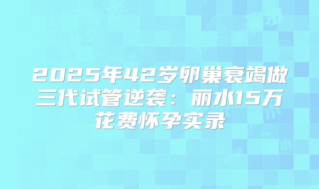 2025年42岁卵巢衰竭做三代试管逆袭：丽水15万花费怀孕实录