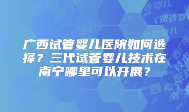 广西试管婴儿医院如何选择?三代试管婴儿技术在南宁哪里可以开展?