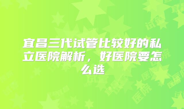 宜昌三代试管比较好的私立医院解析,好医院要怎么选