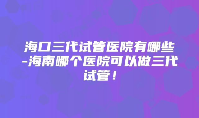 海口三代试管医院有哪些-海南哪个医院可以做三代试管！