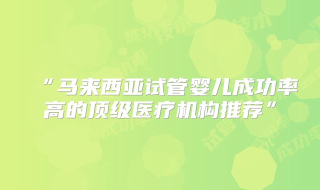 “马来西亚试管婴儿成功率高的顶级医疗机构推荐”