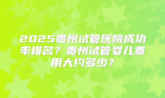 2025贵州试管医院成功率排名？贵州试管婴儿费用大约多少？