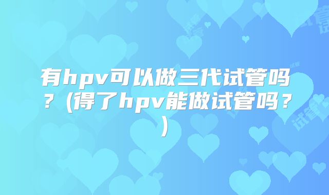 有hpv可以做三代试管吗？(得了hpv能做试管吗？)