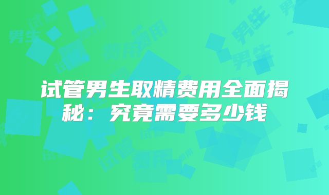 试管男生取精费用全面揭秘：究竟需要多少钱