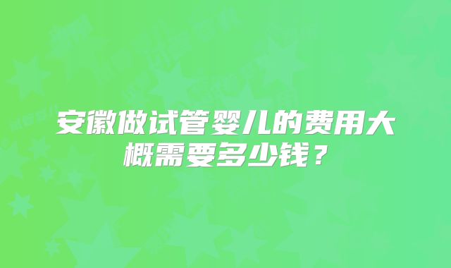 安徽做试管婴儿的费用大概需要多少钱?
