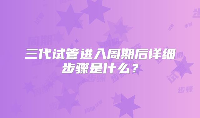 三代试管进入周期后详细步骤是什么？