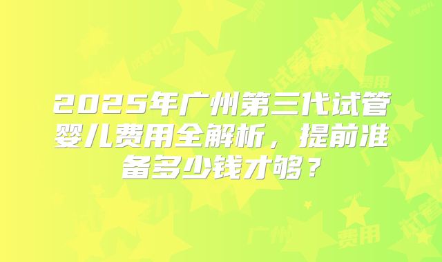 2025年广州第三代试管婴儿费用全解析，提前准备多少钱才够？