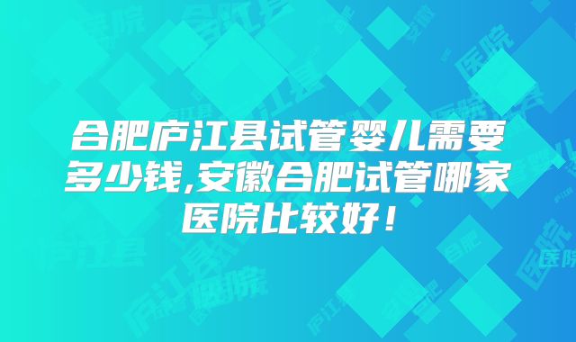 合肥庐江县试管婴儿需要多少钱,安徽合肥试管哪家医院比较好！