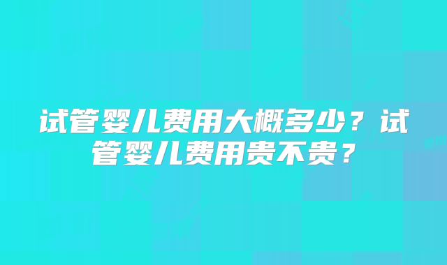 试管婴儿费用大概多少？试管婴儿费用贵不贵？