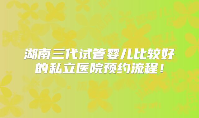 湖南三代试管婴儿比较好的私立医院预约流程！