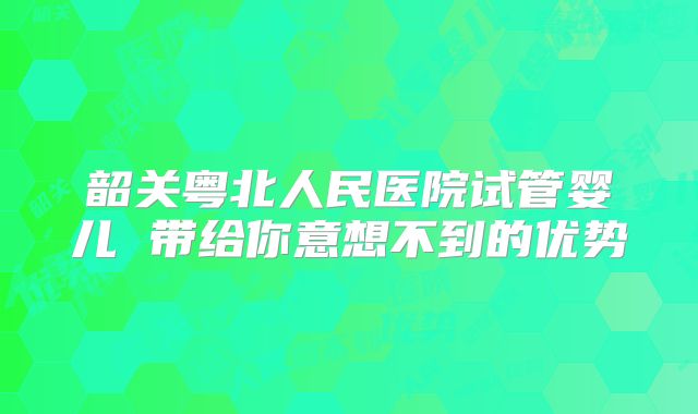 韶关粤北人民医院试管婴儿 带给你意想不到的优势