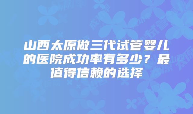 山西太原做三代试管婴儿的医院成功率有多少？最值得信赖的选择
