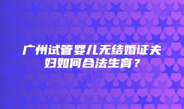 广州试管婴儿无结婚证夫妇如何合法生育？
