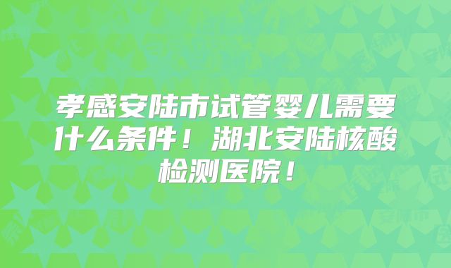 孝感安陆市试管婴儿需要什么条件！湖北安陆核酸检测医院！