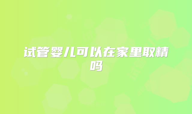试管婴儿可以在家里取精吗