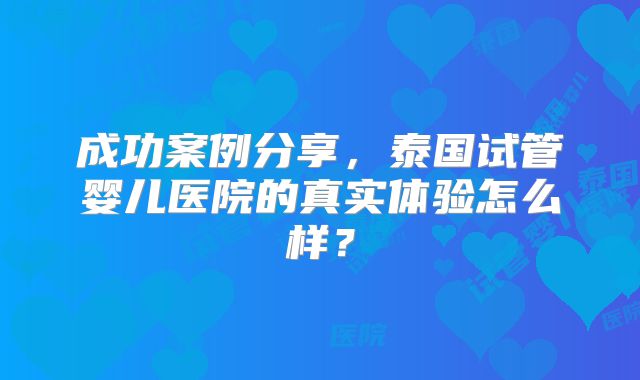 成功案例分享，泰国试管婴儿医院的真实体验怎么样？
