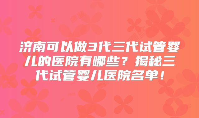 济南可以做3代三代试管婴儿的医院有哪些？揭秘三代试管婴儿医院名单！