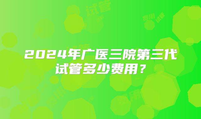 2024年广医三院第三代试管多少费用？