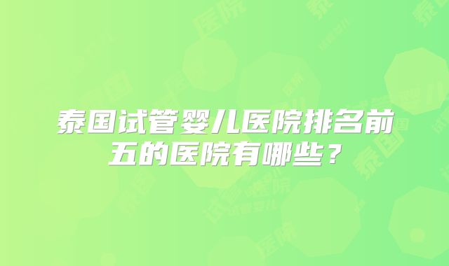 泰国试管婴儿医院排名前五的医院有哪些？