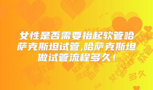 女性是否需要抬起软管哈萨克斯坦试管,哈萨克斯坦做试管流程多久！