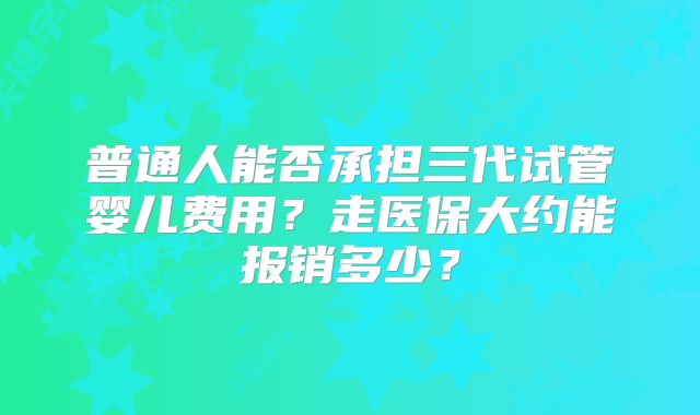 普通人能否承担三代试管婴儿费用?走医保大约能报销多少?