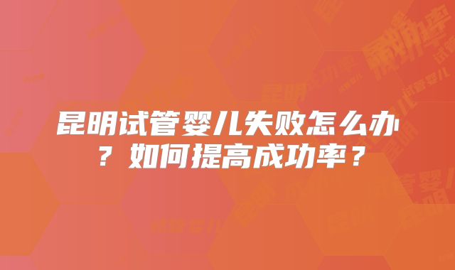 昆明试管婴儿失败怎么办？如何提高成功率？