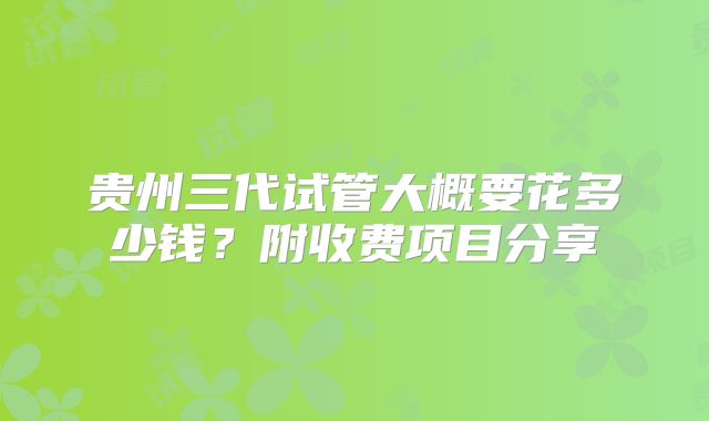 贵州三代试管大概要花多少钱？附收费项目分享