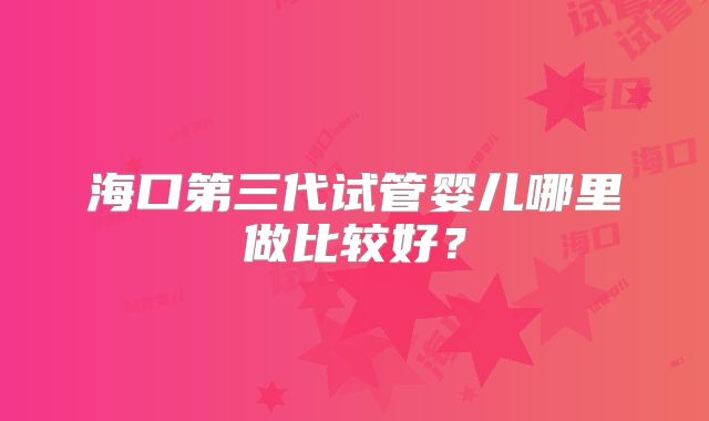 海口第三代试管婴儿哪里做比较好？