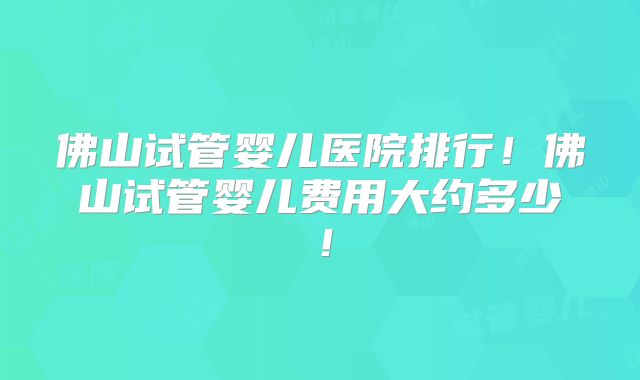 佛山试管婴儿医院排行！佛山试管婴儿费用大约多少！