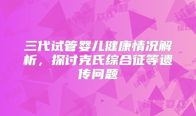 三代试管婴儿健康情况解析，探讨克氏综合征等遗传问题