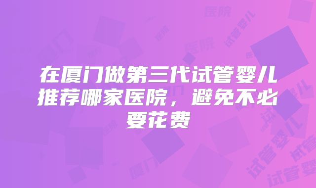 在厦门做第三代试管婴儿推荐哪家医院，避免不必要花费